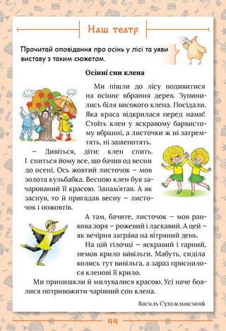 Наш театр
Осінні сни клена
>Г!
5
і;»
Прочитай оповідання про осінь у лісі та уяви
виставу з таким сюжетом.
Ми пішли до лісу подивитися
на осіннє вбрання дерев. Зупини­
лись біля високого клена. Посідали.
Яка краса відкрилася перед нами!
Стоїть клен у яскравому барвисто­
му вбранні, а листочки ж ні затрем­
тять, ні зашепотять,
діти: клен спить.
- Дивіться,
І сниться йому все, що бачив од весни
до осені. Ось жовтий листочок - мов
золота кульбабка. Весною клен був за­
чарований її красою. Запам’ятав. А як
заснув, то й пригадав весну - листо­
чок і пожовтів.
А там, бачите, листочок - мов ран­
кова зоря - рожевий і ласкавий. А цей -
як вечірня заграва на вітряний день.
На цій гілочці - яскравий і гарний,
немов крило вйвільги. Мабуть, сиділа
колись тут вивільга, а зараз приснило­
ся кленові її крило.
Ми принишкли й милувалися красою. Усі наче боя­
лися потривожити чарівний сон клена.
Василь Сухомлинський
 