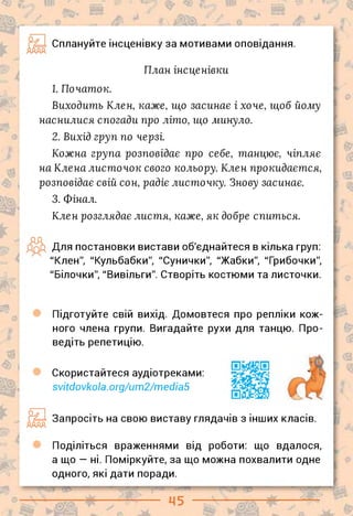 - * „__ : 'у- -і -
Сплануйте інсценівку за мотивами оповідання.
е
План інсценівки
1. Початок.
Виходить Клен, каже, що засинає і хоче, щоб йому
наснилися спогади про літо, що минуло.
2. Вихід груп по черзі.
Кожна група розповідає про себе, танцює, чіпляє
на Клена листочок свого кольору. Клен прокидаєтся,
розповідає свій сон, радіє листочку. Знову засинає.
3. Фінал.
Клен розглядає листя, каже, як добре спиться.
дд
Для постановки вистави об'єднайтеся в кілька груп:
"Клен", "Кульбабки", "Сунички", "Жабки", "Грибочки",
"Білочки", "Вивільги". Створіть костюми та листочки.
Підготуйте свій вихід. Домовтеся про репліки кож­
ного члена групи. Вигадайте рухи для танцю. Про­
ведіть репетицію.
0
Скористайтеся аудіотреками:
svitdovkola.org/um2/media5
Ш Запросіть на свою виставу глядачів з інших класів.
Поділіться враженнями від роботи: що вдалося,
а що — ні. Поміркуйте, за що можна похвалити одне
одного, які дати поради.
 