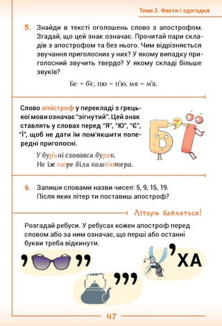 Тема 2. Факти і здогадки
Знайди в тексті оголошень слово з апострофом.
Згадай, що цей знак означає. Прочитай пари скла­
дів з апострофом та без нього. Чим відрізняється
звучання приголосних у них? У якому випадку при­
голосний звучить твердо? У якому складі більше
звуків?
Бє - б’є, пю - п’ю, мя - м’я.
Слово апостроф у перекладі з грець-
коїмови означає "зігнутий". Цей знак
ставлять у словах перед "Я", "Ю", "Є",
"І", щоб не дати їм пом'якшити попе­
редні приголосні.
У бу )’я ні сховався бу н к.
Не їж пн ре біля компV тера.
6. Запиши словами назви чисел: 5, 9,15,19.
Після яких літер ти поставиш апостроф?
і Літери бавляться!
Розгадай ребуси. У ребусах кожен апостроф перед
словом або за ним означає, що перші або останні
букви треба відкинути.
ХА
 