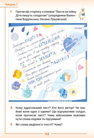Тиждень 7
Прочитай сторінку з книжки "Листи на війну.
Діти пишуть солдатам" (упорядники Вален­
тина Вздульська, Оксана Лущевська).
8. Кому адресований лист? Хто його автор? Чи зна­
йомі вони одне з одним? Що відчуватиме солдат,
коли прочитає лист? Чому військовим важливо
чути слова подяки та підтримки?
9. Які слова виділені в тексті? Чому?
 