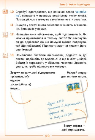 Тема 2. Факти і здогадки
10. Спробуй здогадатися, що означає слово "анонім­
но", написане у правому верхньому кутку листа.
Поміркуй, чому автор не захотів написати своє ім'я.
Знайди у тексті листа всі слова зі знаком м'якшен­
ня. Випиши їх у зошит.
Напишіть лист військовим, щоб підтримати їх. Як
можна привітатися в такому листі? Як звернути­
ся до адресата? За що йому/їй можна подякува­
ти? Що побажати? Підписати лист чи лишити його
анонімним?
Намалюйте листівки військовим, додайте їх до
листа і надішліть до Музею АТО, що в місті Дніпрі.
Звідти їх передають у військові частини. Зверніть
увагу, як треба підписувати конверт.
Зверху зліва — дані відправника:
прізвище, ім'я
Наклей марку
для оплати листа.
адреса
місто (область)
індекс.
Знизу справа —
дані отримувача.
 