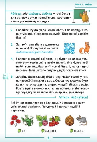 Тема 1. Зміни
Абетка, або алфавіт, азбука — всі букви
для запису звуків певної мови, розташо­
вані в усталеному порядку.
!. Назви всі букви української абетки по порядку, ко­
ристуючись підказкою на сусідній сторінці, а потім
без неї.
3. Запам'ятати абетку допоможе
пісенька! Послухай її на сайті:
svitdovkola.org/um2/medial
4. Напиши в зошиті всі прописні букви за алфавітом:
спочатку маленькі, а потім великі. Яка буква тобі
найбільше подобається? Чому? Чи є ті, які складно
писати? Напиши їх по рядочку, щоб потренуватися.
Зберіть свою класну бібліотеку. Нехай кожен учень
принесе 2-3 книжки з дому. Серед них можуть бути
казки та оповідання, енциклопедії, збірки віршів.
Розташуйте книжки в класі на поличці в абетково­
му порядку за назвою або за прізвищем автора.
і Літери бабляться!
Які букви сховалися за яблучками? Запиши в зошит
усі можливі варіанти. Придумай і запиши подібні
пари слів.
5
 