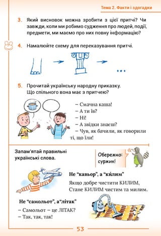 Тема 2. Факти і здогадки
Який висновок можна зробити з цієї притчі? Чи
завжди, коли ми робимо судження про людей, події,
предмети, ми маємо про них повну інформацію?
Намалюйте схему для переказування притчі.
Прочитай українську народну приказку.
Що спільного вона має з притчею?
- Смачна каша!
- А ти їв?
-Ні!
- А звідки знаєш?
- Чув, як бачили, як говорили
ті, що їли!
Запам'ятай правильні
українські слова.
Обережно:
суржик!
і
Не “кавьор”, а “килим”
Якщо добре чистити КИЛИМ,
Стане КИЛИМ чистим та милим.
Не “самольот”, а“літак”
- Самольот - це ЛІТАК?
- Так, так, так!
53
 