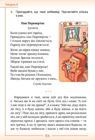 Тиждень 8
6. Пригадайте, що таке небилиці. Прочитайте кілька
з них.
Пан Перевертає
(уривок)
Коли удома все гаразд,
Приходить пан Перевертає -
І тільки поруч він з’являється,
Одразу все перевертається:
Жене до нірки кішку мишка,
Мене читає зранку книжка,
Блукає братик по оселі,
Збирає іграшки на стелі.
Такий він, пан Перевертає!
Якби щодня бував у нас,
То став би рідним і близьким,
Шкода, батьки не дружать з ним...
Сергій Пантюк
•к -к -к
Народився я тоді, коли мій дід був маленьким,
а батька ще й на світі не було. Ото дід і каже: “А хто
з нас піде в ліс по дрова?”. А я кажу: “Або ви, діду, йдіть
до лісу, а я буду вдома, або я буду вдома, а ви йдіть
до лісу”. Піде дід до лісу, принесе дров, ми розпалимо
піч, аж у ній холодно зробиться. А на прйпічку посіємо
зернятко проса. І вродить того проса сто снопів - та
все гречка. А на ту гречку якось внадилася бджола, то
ми ту бджолу впіймали і взяли з неї сім діжок меду.
 