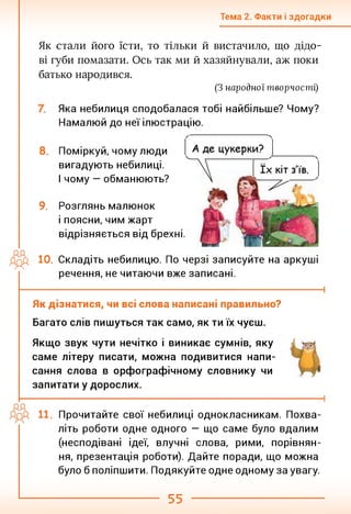Тема 2. Факти і здогадки
Як стали його їсти, то тільки й вистачило, що дідо­
ві губи помазати. Ось так ми й хазяйнували, аж поки
батько народився.
(З народної творчості)
Яка небилиця сподобалася тобі найбільше? Чому?
Намалюй до неї ілюстрацію.
8. Поміркуй, чому люди
вигадують небилиці.
І чому — обманюють?
9. Розглянь малюнок
і поясни, чим жарт
відрізняється від бре:
дрд 10. Складіть небилицю. По черзі записуйте на аркуші
речення, не читаючи вже записані.
Як дізнатися, чи всі слова написані правильно?
Багато слів пишуться так само, як ти їх чуєш.
Якщо звук чути нечітко і виникає сумнів, яку
саме літеру писати, можна подивитися напи­
сання слова в орфографічному словнику чи
запитати у дорослих.
Прочитайте свої небилиці однокласникам. Похва­
літь роботи одне одного — що саме було вдалим
(несподівані ідеї, влучні слова, рими, порівнян­
ня, презентація роботи). Дайте поради, що можна
було б поліпшити. Подякуйте одне одному за увагу.
55
 
