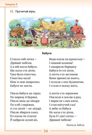 Тиждень 8
Прочитай вірш.
Бабуся
Стояла собі хатка -
Дірявий чобіток.
А в ній жила бабуся,
Що мала сто діток.
Така була сімеєчка,
Сімеєчка мала!
Ніяк із нею впоратись
Бабуся не могла.
Води взяли по крапельці -
І повний казанок!
І наварили борщику
Бабуся й сто діток.
А потім сто цеглинок
Вони принесли вмить,
І склали з них будиночок,
І стали в ньому жить.
Пішла бабуся на город
По моркву й буряки,
Пішла вона до пёкаря
По хліб і пиріжки.
А сто дітей - не лбдарі,
Пішли збирати хмиз.
Усі взяли по гілочці
Й набрали цілий віз.
А потім сто зернинок
Поклали в землю в ряд.
І виросли з них квіти,
І став квітучий сад!
А якби та бабуся
Не мала сто діток,
Була б і досі хатка -
Дірявий чобіток!
Наталл Забіла
56
 