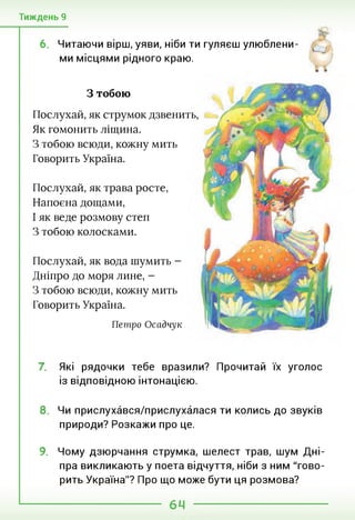 Тиждень 9
6. Читаючи вірш, уяви, ніби ти гуляєш улюблени­
ми місцями рідного краю.
З тобою
Послухай, як струмок дзвенить,
Як гомонить ліщина.
З тобою всюди, кожну мить
Говорить Україна.
Послухай, як трава росте,
Напоєна дощами,
І як веде розмову степ
З тобою колосками.
Послухай, як вода шумить -
Дніпро до моря лине, -
З тобою всюди, кожну мить
Говорить Україна.
Петро Осадчук
7. Які рядочки тебе вразили? Прочитай їх уголос
із відповідною інтонацією.
8. Чи прислухався/прислухалася ти колись до звуків
природи? Розкажи про це.
9. Чому дзюрчання струмка, шелест трав, шум Дні­
пра викликають у поета відчуття, ніби з ним "гово­
рить Україна"? Про що може бути ця розмова?
 