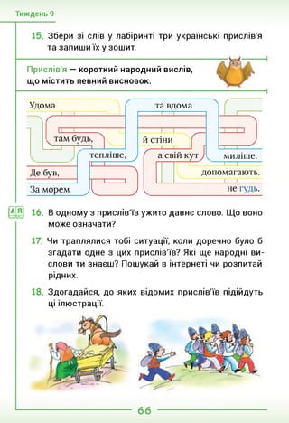Тиждень 9
Збери зі слів у лабіринті три українські прислів'я
та запиши їх у зошит.
Прислів'я — короткий народний вислів,
що містить певний висновок.
Удома та вдома
ґ
И СТІНИ
Де був, допомагають.
миліше.
1—І----------
/—1
( а свій
тепліше,
ІІ І
у
А
]
у
За морем
__________________________
не гудь.
Ус
ИЯ 16. В одному з прислів'їв ужито давнє слово. Що воно
може означати?
Чи траплялися тобі ситуації, коли доречно було б
згадати одне з цих прислів'їв? Які ще народні ви­
слови ти знаєш? Пошукай в інтернеті чи розпитай
рідних.
18. Здогадайся, до яких відомих прислів'їв підійдуть
ці ілюстрації.
66
 
