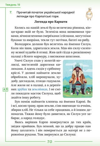 Тиждень 10
Прочитай початок української народної
легенди про Карпатські гори.
й й
Легенда про Карпати
Колись на нашій землі була величезна рівнина, кін-
ця-краю якій не було. Зеленіла вона шовковими тра­
вами, вічнозеленими смерёками і соснами, могутніми
буками та яворами, текли тут потічки, багаті на рибу.
Володарем долини був велетень на ймення Силун.
Коли він ішов, здригалася земля. Мав він силу-силен-
ну всякої худоби й птиці. Жив цей ґазда в розкішному
палаці з білого мармуру, з високими шпилями.
Уночі Силун спав у золотій ко­
лисці, вистеленій дорогими ки­
лимами. А вдень сидів у срібному
кріслі. У долині наймити землю
обробляли, хліб вирощували, ху­
добу доглядали, птицю годували.
Але жили не в палаці, а в дерев’я-
|АД них зрубах та землянках. І не смі­
ли покидати маєток Силуна, щоб
знайти іншу роботу.
Був поміж наймитів хлопець на ймення Карпб. Як
і всі, косив траву, орав землю, сіяв пшеницю та ячмінь,
збирав хліб. Не тільки за себе працював, а й іншим до­
помагав. Тяжко йому було дивитися, як Силун усе за­
бирає, а народ голодує.
Якось вирішив Карпо повернутися до тих країв,
звідки прийшов. Був певний, що за добру працю пан
йому заплатить і він повернеться до матері не з по­
рожніми руками. Тож звернувся до Силуна:
70
 