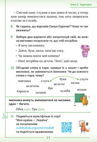 Тема 3. Територія
- Світлий пане, служив я вам довго й чесно, а тепер
маю намір повернутися додому, тож хочу попросити
платню за службу.
8. Як гадаєш, що відповів Силун Карпові? Чому ти так
вважаєш?
9. Вибери два варіанти або запропонуй свій, як мож­
на ввічливо попросити те, що тобі потрібно.
- Я хочу цю книжку.
- Дайте, будь ласка, мені ще соку.
- Чи можна взяти цей олівець?
- Мені потрібна ця деталь “Леґо”, дай сюди.
10. Об'єднай слова в пари, запиши їх у зошит і зроби
висновок, як змінюються іменники. Чи до кожного
слова є пара, чому?
буки слуги
слуга 7 7
велетні палаЧ
Карпати палаци У худоба
пшениця
велетень
Іменники можуть змінюватися за числами:
один - багато.
Одна гора. Три юри.
11. Подивіться мультфільм із серії
"Моя країна — Україна"
за посиланням
svitdovkola.org/um2/media9
та поділіться враженнями.
71
 