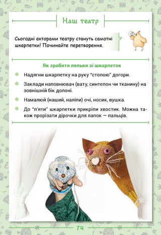 о___
Наш театр
Сьогодні акторами театру стануть самотні
шкарпетки! Починайте перетворення.
Як зробити ляльки зі шкарпеток
Надягни шкарпетку на руку "стопою" догори.
Заклади наповнювач (вату, синтепон чи тканину) на
зовнішній бік долоні.
Намалюй (наший, наліпи) очі, носик, вушка.
До "п'яти" шкарпетки прикріпи хвостик. Можна та­
кож прорізати дірочки для лапок — пальців.
І—З
■І/.
’ -Н-’
, —---
 