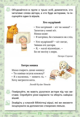 дд
Об'єднайтеся в групи з трьох осіб, домовтеся, хто
читатиме слова автора, а хто буде акторами, та ін­
сценуйте один із віршів.
Хто мудріший
- Хто хитріший - кіт чи миша? -
Запитав у миші кіт.
Миша каже:
- Я хитріша, бо сховаюся як слід.
- Хто мудріший? - кіт питає,
Звівши очі догори.
-Я, - мала відповідає, -
Бо не вилізу з нори.
Петро Сорока
Хитра мишка
Мама сварить доню мишку:
- Ти навіщо псуєш книжку?
-Яз малюнка, - мовить та, -
Хочу вигризти кота.
Леонід Куліш-Зіньків
Поміркуйте, як мають рухатися актори під час ви­
стави. Спробуйте різні варіанти та оберіть найціка­
віший.
Знайдіть у класній бібліотеці вірші, які ви зможете
інсценувати за допомогою створених ляльок.
— ~—гж
75 її
 