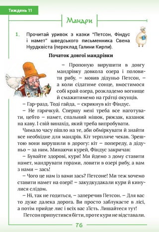 Тиждень 11
Мандри
Прочитай уривок з казки "Петсон, Фіндус
і намет" шведського письменника Свена
Нурдквіста (переклад Галини Кирпи).
Початок довгої мандрівки
- Пропоную вирушити в довгу
мандрівку довкола озера і полови­
ти рибу, - мовив дідуньо Петсон, -
а коли сідатиме сонце, вмостимося
собі край озера, розкладемо вогнище
й смажитимемо на ґратці окунців.
- Гар-разд. Тоді гайда, - скрикнув кіт Фіндус.
- Не гарячкуй. Спершу мені треба все наготува­
ти, цебто - намет, спальний мішок, рюкзак, казанок
на каву. І свій винахід, який треба випробувати.
Чимало часу пішло на те, аби обміркувати й знайти
все необхідне для мандрів. Кіт терпляче чекав. Зреш-
тою вони вирушили в дорогу: кіт - попереду, а діду­
ньо - за ним. Минаючи курей, Фіндус закричав:
- Бувайте здорові, кури! Ми йдемо з дому ставити
намет, мандрувати горами, ловити в озері рибу, а вам
з нами - зась!
- Чого це нам із вами зась? Петсоне! Ми теж хочемо
ставити намет на озері! - закудкудакали кури й кину­
лися слідом.
- Ні, так не годиться, - заперечив Петсон. - Для вас
то дуже далека дорога. Ви просто заблукаєте в лісі,
а потім прийде лис і всіх вас з’їсть. Лишайтеся тут!
Петсон припустився бігти, проте кури не відставали.
76
 