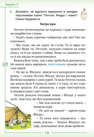 Тиждень 11
6. Дізнайся, чи вдалося вирушити в мандри
персонажам казки "Петсон, Фіндус і намет"
Свена Нурдквіста. Г5
Хитра ідея
Петсон почимчикував до курника, і кури невпевне­
но подріботіли слідом.
- Ходіть сюди, курочки-чубарочки, ціп, ціп! Уже час
спатоньки.
- Він гадає, що ми дурні, як ступи. Та ж зараз по­
лудень! Якщо ти, Петсоне, надумав ставити на озері
намет, то й ми підемо з тобою. Якщо ти лишишся тут,
то й ми нікуди не рипатимемося.
Вимога була чітка, тож з нею треба було рахуватися.
Не можна щось вирішити, знехтувавши думкою деся­
тьох курей.
- Ну що ж, Фіндусе, доведеться мандрувати іншим
разом, - сказав Петсон. Фіндус відчув розчарування.
Він бігав подвір’ям і лаяв курей. Та коли Петсон сказав,
що можна було б напнути намет і в саду, то всі стра­
шенно зраділи. Кіт допомагав, а кури спостерігали,
й невдовзі намет уже стояв.
Петсон розклав спальний мішок і Фіндус у нього
він був задоволений.
- Ми теж хочемо тут спати вночі, -
заявили кури.
- Ні, вам не можна! - зарепетував
Фіндус.
- Та нема чого заводитися, - від­
повів дідуньо. - Ходімо, Фіндусе, на­
двір, допоможеш мені дещо зробити.
78
 