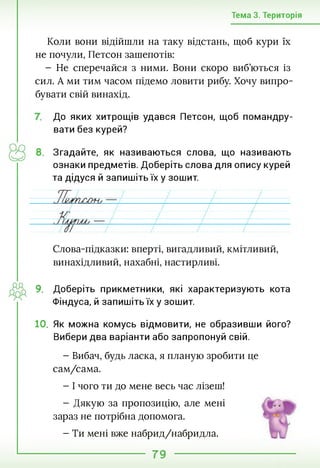 Тема 3. Територія
Коли вони відійшли на таку відстань, щоб кури їх
не почули, Петсон зашепотів:
- Не сперечайся з ними. Вони скоро виб’ються із
сил. А ми тим часом підемо ловити рибу. Хочу випро­
бувати свій винахід.
До яких хитрощів удався Петсон, щоб помандру­
вати без курей?
8. Згадайте, як називаються слова, що називають
ознаки предметів. Доберіть слова для опису курей
та дідуся й запишіть їх у зошит.
Слова-підказки: вперті, вигадливий, кмітливий,
винахідливий, нахабні, настирливі.
9. Доберіть прикметники, які характеризують кота
Фіндуса, й запишіть їх у зошит.
10. Як можна комусь відмовити, не образивши його?
Вибери два варіанти або запропонуй свій.
- Вибач, будь ласка, я планую зробити це
сам/сама.
- І чого ти до мене весь час лізеш!
- Дякую за пропозицію, але мені
зараз не потрібна допомога.
- Ти мені вже набрид/набридла.
79
 