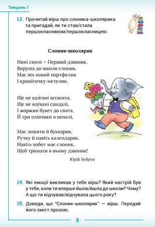 Тиждень 1
13. Прочитай вірш про слоника-школярика
та пригадай, як ти став/стала
першокласником/першокласницею.
Слоник-школярик
Нині свято - Перший дзвоник.
Вируша до школи слоник.
Має він новий портфелик
І краваточку-метелик,
Ще не вдягані штанята,
Ще не взувані сандалі,
І жоржин букет до свята,
Й три олівчики в пеналі,
Має зошити й букварик,
Ручку й навіть календарик.
Навіть хобот має слоник,
Щоб тримати в ньому дзвоник!
Юрій Бедрик
14. Які емоції викликав у тебе вірш? Який настрій був
у тебе, коли ти вперше йшов/йшла до школи? Чому?
А що ти відчував/відчувала цього року?
15. Доведи, що "Слоник-школярик" — вірш. Передай
його зміст прозою.
 