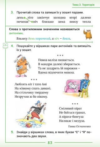 Тема 3. Територія
Прочитай слова та запиши їх у зошит парами.
день літо закінчує холодна вгорі далеко
починає ніч близько зима внизу тепла
Слова з протилежним значенням називаються
антоніми.
Взиліку день короткий, а ніч - довга.
Пошукайте у віршиках пари антонімів та випишіть
їх у зошит.
•к -к -к
Повна валіза пишається.
В мандри далекі збирається.
Та не заздрить їй порожня -
Вдома відпочити можна.
•к -к -к
Люблять кіт і тато Ані
На м’якому спать дивані.
На стільчику твердому
Незручно ж бо нікому.
•к -к -к
Сміливий пірат
Не боїться гранат,
А пірата-боягуза
Налякає і медуза.
Ганна Остапенко
Знайди у віршиках слова, в яких букви "Є" і "Я" по­
значають два звуки.
83
 