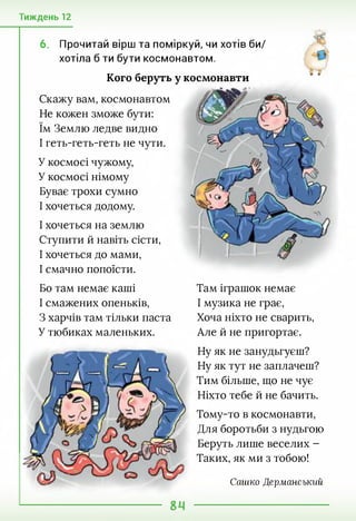 Тиждень 12
6. Прочитай вірш та поміркуй, чи хотів би/
хотіла б ти бути космонавтом.
Кого беруть у космонавти
Скажу вам, космонавтом
Не кожен зможе бути:
їм Землю ледве видно
І геть-геть-геть не чути.
У космосі чужому,
У космосі німому
Буває трохи сумно
І хочеться додому.
І хочеться на землю
Ступити й навіть сісти,
І хочеться до мами,
І смачно попоїсти.
Бо там немає каші
І смажених опеньків,
З харчів там тільки паста
У тюбиках маленьких.
Там іграшок немає
І музика не грає,
Хоча ніхто не сварить,
Але й не пригортає.
Ну як не занудьгуєш?
Ну як тут не заплачеш?
Тим більше, що не чує
Ніхто тебе й не бачить.
Тому-то в космонавти,
Для боротьби з нудьгою
Беруть лише веселих -
Таких, як ми з тобою!
Сашко Дерманський
 