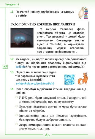 Тиждень 12
11. Прочитай новину, опубліковану на одному
з сайтів.
БУЛО ПОМІЧЕНО КОРАБЕЛЬ ІНОПЛАНЕТЯН
У мережі з'явилося фото
невідомого об'єкта. Це сталося
вночі. Тож розгледіти деталі було
неможливо. Очевидець виклав
відео в YouTube, а користувачі
соціальних мереж оголосили
про вторгнення інопланетян.
12. Як гадаєш, чи варто вірити цьому повідомленню?
Чому? Як відрізнити правдиву інформацію від
фейків? Як перевірити достовірність інформації?
13. Переглянь пізнавальне відео
"Чи варто нам шукати життя
ще десь у Всесвіті?'':
svitdovkola.org/um2/medial0
14. Тепер спробуй відрізнити істинні твердження від
хибних.
У 1977 році були запущені літальні апарати, які
містять інформацію про нашу планету.
Будь-яке позаземне життя не може бути склад­
нішим за мікроби.
Інопланетяни, яких ми невдовзі зустрінемо,
безперечно будуть доброзичливими.
Астрономи припинили шукати планети, на яких
може існувати життя.
86
 
