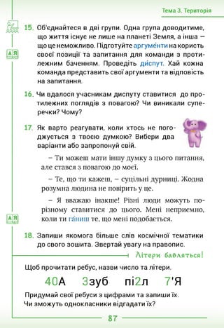 Тема 3. Територія
иа
Об'єднайтеся в дві групи. Одна група доводитиме,
що життя існує не лише на планеті Земля, а інша —
що це неможливо. Підготуйте аргументи на користь
своєї позиції та запитання для команди з проти­
лежним баченням. Проведіть дйспут. Хай кожна
команда представить свої аргументи та відповість
на запитання.
16. Чи вдалося учасникам диспуту ставитися до про­
тилежних поглядів з повагою? Чи виникали супе­
речки? Чому?
Як варто реагувати, коли хтось не пого­
джується з твоєю думкою? Вибери два
варіанти або запропонуй свій.
Е@
- Ти можеш мати іншу думку з цього питання,
але стався з повагою до моєї.
- Те, що ти кажеш, - суцільні дурниці. Жодна
розумна людина не повірить у це.
- Я вважаю інакше! Різні люди можуть по-
різному ставитися до цього. Мені неприємно,
коли ти ганиш те, що мені подобається.
18. Запиши якомога більше слів космічної тематики
до свого зошита. Звертай увагу на правопис.
----------------------------------- 1 Літери бавляться!
Щоб прочитати ребус, назви число та літери.
40А Ззуб пі2л 7’Я
Придумай свої ребуси з цифрами та запиши їх.
Чи зможуть однокласники відгадати їх?
87
 
