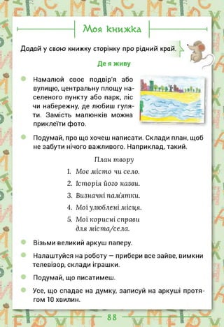 Моя книжка
Додай у свою книжку сторінку про рідний край.
Де я живу
Намалюй своє подвір'я або
вулицю, центральну площу на­
селеного пункту або парк, ліс
чи набережну, де любиш гуля­
ти. Замість малюнків можна
приклеїти фото.
Подумай, про що хочеш написати. Склади план, щоб
не забути нічого важливого. Наприклад, такий.
План твору
1. Моє місто чи село.
2. Історія його назви.
3. Визначні пам'ятки.
4. Мої улюблені місця.
5. Мої корисні справи
для міста/села.
Візьми великий аркуш паперу.
Налаштуйся на роботу — прибери все зайве, вимкни
телевізор, склади іграшки.
Подумай, що писатимеш.
Усе, що спадає на думку, записуй на аркуші протя­
гом 10 хвилин.
 