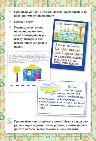 Прочитай усі ідеї. Невдалі можеш закреслити, а ці­
каві пронумеруй по порядку.
Напиши текст.
Перевір, чи всі слова
написано правильно,
чи не пропущено якусь
літеру. Згадай, з якої
літери пишуться власні
назви.
Мій РІДНИЙ
Н/0ь0АОн‘
[.
ЧАРІВНИХ
ОЗЕР, я ЛЮБЛЮ ХОДИТИ
^ПАШКМ І РИБКИ.
!?,1Й -ЦииГ.лАХ*іЙ СІНМЙЙ^Ч. 7 Л-Я.
г.»4«Н>Зач^,Г-' |уиГ"^£Л "1. ;Х<- ІД їЙ^І-Ч^Й .ї >.їі'Л*.
Ар*'* ці
УКРАЇНА -ДІФ-
&ИХНА КРАЇНА.
ЖИе?Ть НАЙРОЗУМНІШІ
майсильнІш», НАЙб^АЛИвіші і
ЯАЙТДЛАме>й ті ш# Л|ЧЗД_И Нд
ІПІЛСИ гия «ЮІКМ ного
Н>ДЛ
Прочитайте нові сторінки в класі. Можна також пе­
редати одне одному готові роботи, а потім підійти
до того автора, якому хочеться щось сказати.
 