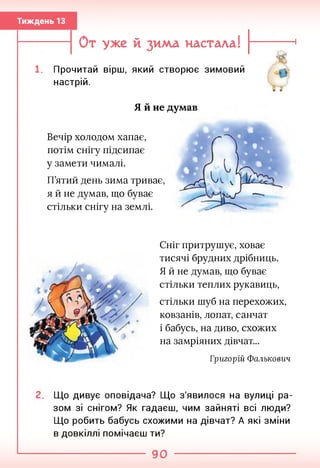 Тиждень 13
От уже й зима настала!
Прочитай вірш, який створює зимовий
настрій.
Я й не думав
Вечір холодом хапає,
потім снігу підсипає
у замети чималі.
П’ятий день зима триває,
я й не думав, що буває
стільки снігу на землі.
Сніг притрушує, ховає
тисячі брудних дрібниць.
Я й не думав, що буває
стільки теплих рукавиць,
стільки шуб на перехожих,
ковзанів, лопат, санчат
і бабусь, на диво, схожих
на замріяних дівчат...
Григорій Фалькович
Що дивує оповідача? Що з'явилося на вулиці ра­
зом зі снігом? Як гадаєш, чим зайняті всі люди?
Що робить бабусь схожими на дівчат? А які зміни
в довкіллі помічаєш ти?
90
 