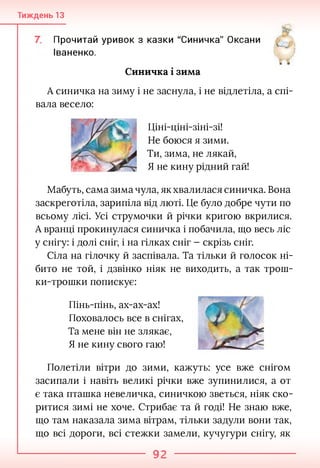 Тиждень 13
Прочитай уривок з казки "Синичка" Оксани
Іваненко.
Й
Синичка і зима
А синичка на зиму і не заснула, і не відлетіла, а спі­
вала весело:
Ціні-ціні-зіні-зі!
Не боюся я зими.
Ти, зима, не лякай,
Я не кину рідний гай!
Мабуть, сама зима чула, як хвалилася синичка. Вона
заскреготіла, зарипіла від люті. Це було добре чути по
всьому лісі. Усі струмочки й річки кригою вкрилися.
А вранці прокинулася синичка і побачила, що весь ліс
у снігу: і долі сніг, і на гілках сніг - скрізь сніг.
Сіла на гілочку й заспівала. Та тільки й голосок ні­
бито не той, і дзвінко ніяк не виходить, а так трош­
ки-трошки попискує:
Пінь-пінь, ах-ах-ах!
Поховалось все в снігах,
Та мене він не злякає,
Я не кину свого гаю!
Полетіли вітри до зими, кажуть: усе вже снігом
засипали і навіть великі річки вже зупинилися, а от
є така пташка невеличка, синичкою зветься, ніяк ско­
ритися зимі не хоче. Стрибає та й годі! Не знаю вже,
що там наказала зима вітрам, тільки задули вони так,
що всі дороги, всі стежки замели, кучугури снігу, як
92
 