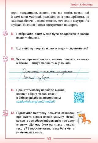 Тема 4. Спільнота
гори, понасипали, завили так, що навіть вовки, які
й самі вити мастакй, полякалися, а така дрібнота, як
зайчики, білочки, лісові мишки, хоч вони і в хутрянйх
шубках, боялися й носа вистромити на мороз.
Поміркуйте, яким може бути продовження казки,
якою — кінцівка.
9. Що в цьому творі казкового, а що — справжнього?
10. Якими прикметниками можна описати синичку,
а якими — зиму? Напишіть їх у зошиті.
11. Прочитати казку повністю можна,
взявши збірку "Лісові казки"
в бібліотеці або за посиланням:
svitdovkola.org/um2/medial1
Підготуйте виставку плакатів-стіннівок
про життя різних птахів узимку. Нехай
кожен із вас збере інформацію про одну
пташку. Що має бути на плакаті, окрім
тексту? Запросіть на виставку батьків та
учнів інших класів.
93
 