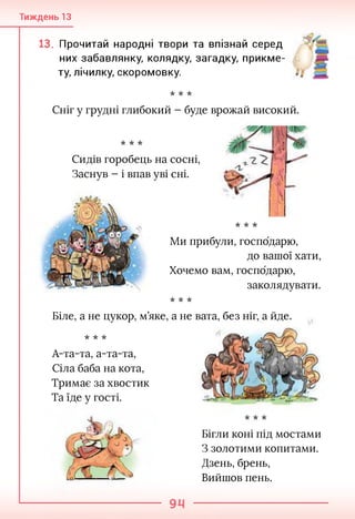 Тиждень 13
13. Прочитай народні твори та впізнай серед
них забавлянку, колядку, загадку, прикме­
ту, лічилку, скоромовку.
•к -к -к
Сніг у грудні глибокий - буде врожай високий.
•к -к -к
Сидів горобець на сосні,
Заснув - і впав уві сні.
•к -к -к
Ми прибули, господарю,
до вашої хати,
Хочемо вам, господарю,
заколядувати.
•к -к -к
Біле, а не цукор, м’яке, а не вата, без ніг, а йде.
•к -к -к
А-та-та, а-та-та,
Сіла баба на кота,
Тримає за хвостик
Та їде у гості.
•к -к -к
Бігли коні під мостами
З золотими копитами.
Дзень, брень,
Вийшов пень.
 