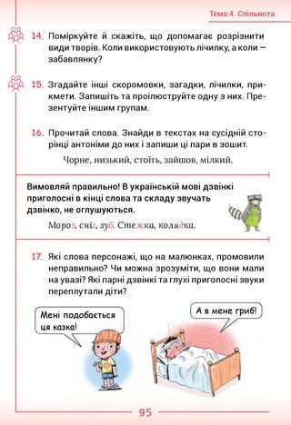 Тема 4. Спільнота
ДрР, 14. Поміркуйте й скажіть, що допомагає розрізнити
види творів. Коли використовують лічилку, а коли —
забавлянку?
дд
ДрД 15. Згадайте інші скоромовки, загадки, лічилки, при­
кмети. Запишіть та проілюструйте одну з них. Пре­
зентуйте іншим групам.
16. Прочитай слова. Знайди в текстах на сусідній сто­
рінці антоніми до них і запиши ці пари в зошит.
Чорне, низький, стоїть, зайшов, мілкий.
Вимовляй правильно! В українській мові дзвінкі
приголосні в кінці слова та складу звучать
дзвінко, не оглушуються.
Моро , сні , зуб. Сте жка, коля ка.
Які слова персонажі, що на малюнках, промовили
неправильно? Чи можна зрозуміти, що вони мали
на увазі? Які парні дзвінкі та глухі приголосні звуки
переплутали діти?
С '■ л
Мені подобається
ця казка!
А в мене гриб!)
95
 