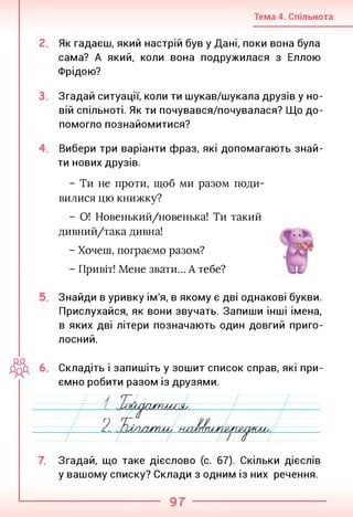Тема 4. Спільнота
Як гадаєш, який настрій був у Дані, поки вона була
сама? А який, коли вона подружилася з Еллою
Фрідою?
Згадай ситуації, коли ти шукав/шукала друзів у но­
вій спільноті. Як ти почувався/почувалася? Що до­
помогло познайомитися?
Вибери три варіанти фраз, які допомагають знай­
ти нових друзів.
- Ти не проти, щоб ми разом поди­
вилися цю книжку?
- О! Новенький/новенька! Ти такий
дивний/така дивна!
- Хочеш, пограємо разом?
- Привіт! Мене звати... А тебе?
Знайди в уривку ім'я, в якому є дві однакові букви.
Прислухайся, як вони звучать. Запиши інші імена,
в яких дві літери позначають один довгий приго­
лосний.
6. Складіть і запишіть у зошит список справ, які при­
ємно робити разом із друзями.
Згадай, що таке дієслово (с. 67). Скільки дієслів
у вашому списку? Склади з одним із них речення.
97
 