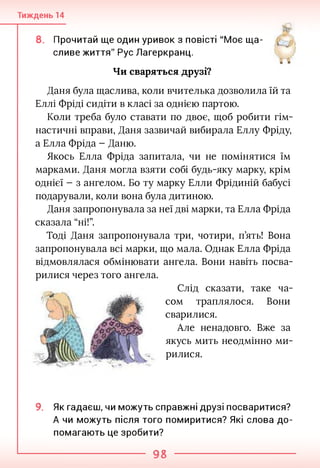 Тиждень 14
яГ
8. Прочитай ще один уривок з повісті "Моє ща­
сливе життя" Рус Лагеркранц.
Чи сваряться друзі?
Даня була щаслива, коли вчителька дозволила їй та
Еллі Фріді сидіти в класі за однією партою.
Коли треба було ставати по двоє, щоб робити гім­
настичні вправи, Даня зазвичай вибирала Еллу Фріду,
а Елла Фріда - Даню.
Якось Елла Фріда запитала, чи не помінятися їм
марками. Даня могла взяти собі будь-яку марку, крім
однієї - з ангелом. Бо ту марку Елли Фрідиній бабусі
подарували, коли вона була дитиною.
Даня запропонувала за неї дві марки, та Елла Фріда
сказала “ні!”.
Тоді Даня запропонувала три, чотири, п’ять! Вона
запропонувала всі марки, що мала. Однак Елла Фріда
відмовлялася обмінювати ангела. Вони навіть посва­
рилися через того ангела.
Слід сказати, таке ча­
сом траплялося. Вони
сварилися.
Але ненадовго. Вже за
якусь мить неодмінно ми­
рилися.
9. Як гадаєш, чи можуть справжні друзі посваритися?
А чи можуть після того помиритися? Які слова до­
помагають це зробити?
98
 