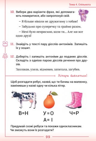 Тема 4. Спільнота
10. Вибери два варіанти фраз, які допомага­
ють помиритися, або запропонуй свій.
- Я більше ніколи не дружитиму з тобою!
- Забудьмо про суперечку та граймо разом.
- Мені було неприємно, коли ти... Але ми все
одно друзі!
11. Знайдіть у тексті пару дієслів-антонімів. Запишіть
їх у зошит.
ЛДА 12. Доберіть і запишіть антоніми до поданих дієслів.
Складіть з однією парою дієслів речення про дру­
зів.
Заплакав, узяла, відмовив, запитала, загубив.
--------------------------------------- 1 Літери бавляться!
Щоб розгадати ребус, назвй, що ти бачиш на малюнку,
замінивши у назві одну чи кілька літер.
Ч=Р
У = 0
А= І
Придумай схожі ребуси та покажи однокласникам.
Чи зможуть вони їх розгадати?
99
 