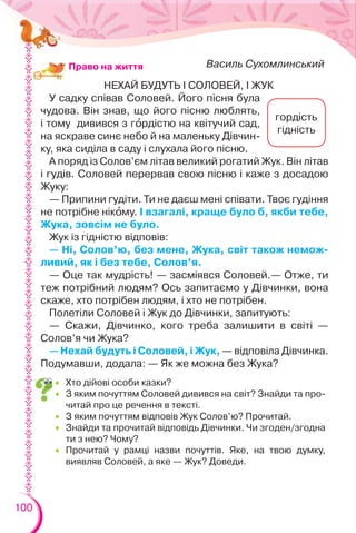 100
НЕХАЙ БУДУТЬ І СОЛОВЕЙ, І ЖУК
У садку співав Соловей. Його пісня була
чудова. Він знав, що його пісню люблять,
і тому дивився з гîрдістю на квітучий сад,
на яскраве синє небо й на маленьку Дівчин-
ку, яка сиділа в саду і слухала його пісню.
А поряд із Солов’єм літав великий рогатий Жук. Він літав
і гудів. Соловей перервав свою пісню і каже з досадою
Жуку:
— Припини гудіти. Ти не даєш мені співати. Твоє гудіння
не потрібне нікîму. І взагалі, краще було б, якби тебе,
Жука, зовсім не було.
Жук із гідністю відповів:
— Ні, Солов’ю, без мене, Жука, світ також немож-
ливий, як і без тебе, Солов’я.
— Оце так мудрість! — засміявся Соловей.— Отже, ти
теж потрібний людям? Ось запитаємо у Дівчинки, вона
скаже, хто потрібен людям, і хто не потрібен.
Полетіли Соловей і Жук до Дівчинки, запитують:
— Скажи, Дівчинко, кого треба залишити в світі —
Солов’я чи Жука?
— Нехай будуть і Соловей, і Жук, — відповіла Дівчинка.
Подумавши, додала: — Як же можна без Жука?
Василь СухомлинськийПраво на життя
гордість
гідність
 Хто дійові особи казки?
 З яким почуттям Соловей дивився на світ? Знайди та про-
читай про це речення в тексті.
 З яким почуттям відповів Жук Солов’ю? Прочитай.
 Знайди та прочитай відповідь Дівчинки. Чи згоден/згодна
ти з нею? Чому?
 Прочитай у рамці назви почуттів. Яке, на твою думку,
виявляв Соловей, а яке — Жук? Доведи.
 