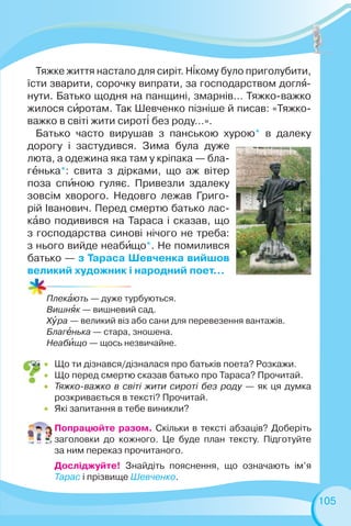 105
Плекàють — дуже турбуються.
Вишнÿк — вишневий сад.
Xóра — великий віз або сани для перевезення вантажів.
Благåнька — стара, зношена.
Неабèщо — щось незвичайне.
Тяжке життя настало для сиріт. Н³кому було приголубити,
їсти зварити, сорочку випрати, за господарством доглÿ-
нути. Батько щодня на панщині, змарнів… Тяжко-важко
жилося сèротам. Так Шевченко пізніше й писав: «Тяжко-
важко в світі жити сирот³ без роду…».
Батько часто вирушав з панською хурою* в далеку
дорогу і застудився. Зима була дуже
люта, а одежина яка там у кріпака — бла-
гåнька*: свита з дірками, що аж вітер
поза спèною гуляє. Привезли здалеку
зовсім хворого. Недовго лежав Григо-
рій Іванович. Перед смертю батько лас-
кàво подивився на Тараса і сказав, що
з господарства синові нічого не треба:
з нього вийде неабèщо*. Не помилився
батько — з Тараса Шевченка вийшов
великий художник і народний поет…
 Що ти дізнався/дізналася про батьків поета? Розкажи.
 Що перед смертю сказав батько про Тараса? Прочитай.
 Тяжко-важко в світі жити сироті без роду — як ця думка
розкривається в тексті? Прочитай.
 Які запитання в тебе виникли?
Попрацюйте разом. Скільки в тексті абзаців? Доберіть
заголовки до кожного. Це буде план тексту. Підготуйте
за ним переказ прочитаного.
Досліджуйте! Знайдіть пояснення, що означають ім’я
Тарас і прізвище Шевченко.
 