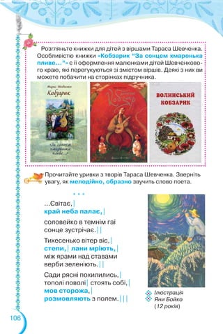 106
Прочитайте уривки з творів Тараса Шевченка. Зверніть
увагу, як мелодійно, образно звучить слово поета.
* * *
…Світає,|
край неба палає,|
соловейко в темнім гаї
сонце зустрічає.||
Тихесенько вітер віє,|
степи,| лани мріють,|
між ярами над ставами
верби зеленіють.||
Сади рясні похилились,|
тополі поволі| стоять собі,|
мов сторожа,|
розмовляють з полем.|||
Ілюстрація
Яни Бойко
(12 років)
Розгляньте книжки для дітей з віршами Тараса Шевченка.
Особливістю книжки «Кобзарик “За сонцем хмаронька
пливе…”» є її оформлення малюнками дітей Шевченково-
го краю, які перегукуються зі змістом віршів. Деякі з них ви
можете побачити на сторінках підручника.
 