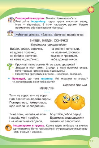 111
Попрацюйте в групах. Вивчіть пісню напам’ять.
Розіграйте інсценівку: одна група викликає весну,
інша — відповідає. З яким настроєм, рухами будете
промовлять або наспівувати пісеньку?
Жèтечко, л³течко, пîлечко, з³ллячко, подв³р’ячко.
ВИЙДИ, ВИЙДИ, СОНЕЧКО
Українська народна пісня
Вийди, вийди, сонечко,
на дідове полечко,
на бабине зіллячко,
на наше подвір’ячко,
на весняні квітоньки,
на маленькі дітоньки,
там вони граються,
тебе дожидаються.
 Прочитай пісню мовчки. Чи всі слова зрозумілі?
 Знайди в пісні рими. Знайди в пісні пестливі слова.
Яку інтонацію читання вони підказують?
 Підготуйся прочитати її вголос — наспівно, заклично.
Пригадай, що таке мирилка. Які мирилки ти знаєш?
Чи допомагають вони тобі в житті?
Варвара Гринько
МИРИЛКИ
* * *
Ти — не ворог, я — не ворог.
Нам сваритись просто сором.
Помирились, помирились,
щоб ніколи не сварились.
* * *
Ти не плач, не плач, не плач
і скоріш мені пробач,
і на мене ти не сердься,
бо у тебе добре серце.
Будемо завжди дружити
і ніколи не сваритись!
Інсценізуємо в групах. Кожна група вибирає та вивчає
одну мирилку. Потім промовляє її, супроводжуючи відповід-
ними рухами й мімікою.
 