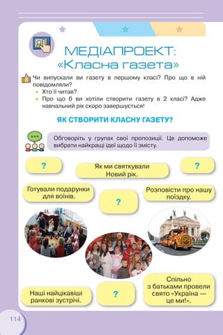 114
ЯК СТВОРИТИ КЛАСНУ ГАЗЕТУ?
МЕДIАПРОЕКТ:
«Класна газета»
Чи випускали ви газету в першому класі? Про що в ній
повідомляли?
 Хто її читав?
 Про що б ви хотіли створити газету в 2 класі? Адже
навчальний рік скоро завершується!
Розповісти про нашу
поїздку.
??
Наші найцікавіші
ранкові зустрічі.
Спільно
з батьками провели
свято «Україна —
це ми!».
?
?
Як ми святкували
Новий рік.
Готували подарунки
для воїнів.
Обговоріть у групах свої пропозиції. Це допоможе
вибрати найкращі ідеї щодо її змісту.
 