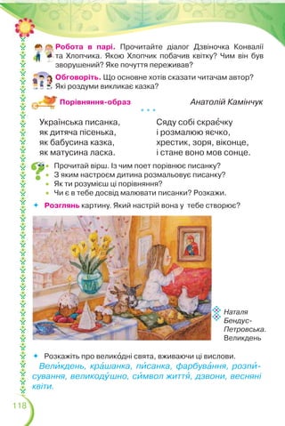 118
 Прочитай вірш. Із чим поет порівнює писанку?
 З яким настроєм дитина розмальовує писанку?
 Як ти розумієш ці порівняння?
 Чи є в тебе досвід малювати писанки? Розкажи.
Анатолій Камінчук
* * *
Українська писанка,
як дитяча пісенька,
як бабусина казка,
як матусина ласка.
Сяду собі скраºчку
і розмалюю яєчко,
хрестик, зоря, віконце,
і стане воно мов сонце.
 Розкажіть про великîдні свята, вживаючи ці вислови.
Велèкдень, крàшанка, пèсанка, фарбувàння, розпè-
сування, великодóшно, сèмвол життÿ, дзвони, весняні
квіти.
Порівняння-образ
Робота в парі. Прочитайте діалог Дзвіночка Конвалії
та Хлопчика. Якою Хлопчик побачив квітку? Чим він був
зворушений? Яке почуття переживав?
Обговоріть. Що основне хотів сказати читачам автор?
Які роздуми викликає казка?
 Розглянь картину. Який настрій вона у тебе створює?
Наталя
Бендус-
Петровська.
Великдень
 