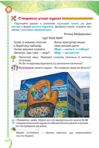 120
Тетяна Майданович
ЩО ТАКЕ МИР
Гуляє із мамою хлопчик
в берåтику набакèр.
Читає весняні плакати.
Запитує: Що таке — мир?
Вона пригортає міцно
своє веселе дитя:
Мир — коли я з тобою!
Мир — це життя!
 Прочитай вірш. Передай голосом питальну й окличну
інтонацію.
 Як би ти відповів/відповіла на запитання хлопчика?
Розгляньте уважно мурал*. Які символи миру ви бачите?
Підготуйте разом з учителем сценарій свята до Дня
матері у формі усного журналу. Доберіть поезії, створіть ма-
люнки і листівки-запрошення.
Створюс-мо усний журнал
«Рукавичка» миру. Мурал на стіні маріупольскої школи № 68
створив японський художник Міязакі Кенске разом із дітьми,
які постраждали від війни.
Мурàл (стінîпис) — велика картина, що намальована
на стіні будівлі.
 
