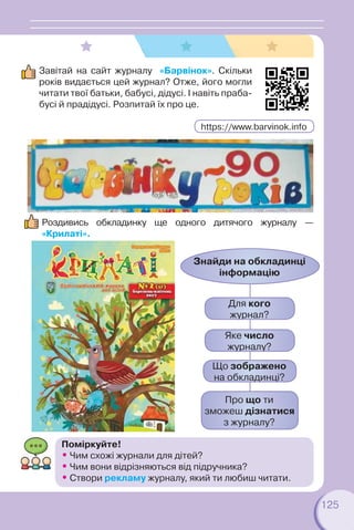 125
Завітай на сайт журналу «Барвінок». Скільки
років видається цей журнал? Отже, його могли
читати твої батьки, бабусі, дідусі. І навіть праба-
бусі й прадідусі. Розпитай їх про це.
Роздивись обкладинку ще одного дитячого журналу —
«Крилаті».
Для кого
журнал?
Яке число
журналу?
Що зображено
на обкладинці?
Про що ти
зможеш дізнатися
з журналу?
Знайди на обкладинці
інформацію
Поміркуйте!
• Чим схожі журнали для дітей?
• Чим вони відрізняються від підручника?
• Створи рекламу журналу, який ти любиш читати.
https://www.barvinok.info
 