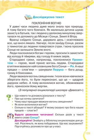 129
Досліджуємо текст
 Що нового ти дізнався/дізналася з тексту?
 Про що хочеш запитати?
 Чому наші пращури вважали вогонь священним?
 Як вони вклонялися вогню?
 Скільки в тексті абзаців? У якому сказано про бога наших
предків — слов’ян?
Будьте уважними читачами! Скільки разів у тексті
вжито слово Сонце?
Досліджуйте! Знайдіть у бібліотеці енциклопедію для ді-
тей. Розгляньте, як вона побудована. Що вас зацікавило?
Підготуйтесь розповісти про це у класі.
ПОКЛОН²ННЯ ВОГНЮ
У давні часи людина дуже мало знала про природу.
А тому багато чого боялася. Як маленька дитина шукає
захисту в батьків, так і людина у далекому минулому звер-
талася по допомогу до Місяця і Сонця, Землі й Вітру.
Вранці схîдило Сонце, дарувало день і освітлювало
все, що вночі лякало. Увечері, після захîду Сонця, разом
з темнотою до людини повертався страх. І вона просила
Сонце не залишати Землю вночі.
Люди поклонялися богам і героям, просили їх захистити
від холоду й тåмряви, від голоду й хижих звірів.
Стародавні греки, наприклад, поклонялися Проме-
тåю — герою, який приніс вогонь людям. Стародавні
єгиптяни вважали найголовнішим бога Сонця — Ра. А наші
предки — слов’яни — шанували Перуна — бога дощу,
грому й блискавки.
Люди вважали вогонь священним. І коли вони навчилися
зберігати його, то були переконані, що це — щедрий
дарунок небес. А тому вклонялися вогню, обожнювали
його, приносили йому жертви.
(З популярної енциклопедії школяра «Дивосвіт»)
 