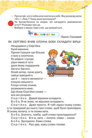 131
 Прочитай, кого побачила поетеса в небі. Яку розмову вели
«Кіт» і «Лев»? Чому вони розтанули?
 Чи бачив/бачила ти хмари, які нагадують дивовижних
істот? Розкажи про це.
 Вибери з вірша пари слів, що римуються.

Павло Глазовий
ЯК СЕРГІЙКО ВЧИВ КЛОУНА БОБУ СКЛАДАТИ ВІРШІ
Нещодавно у Сергійка
булè іменини.
Гарних ³грашок ще більше
стало у хлопчини,
бо рîдичі і сусіди,
рідні мама й тато
дали йому подарунків
багато-багато:
білий катер, синю дзиґу,
зайця заводнîго
ще й — такого великого! —
клоуна смішного.
Клоун кліпає очима,
розмовляти вміє.
Що йому Сергійко скаже —
все він розуміє.
С е р г і й к о. Давай віршики складати.
Б о б а. Я не знаю, як віршики складають.
С е р г і й к о. Дуже просто. Я тобі зараз скажу слово,
а ти придумай до нього таке слово, щоб було приклàдно.
Я скажу лопата, а ти скажи хата.
Б о б а. Значить, треба, щоб слово прикладалося?
С е р г і й к о. Еге ж, хата — лопата, ніжка — кішка.
Б о б а. Зрозуміло. Кажи слова.
С е р г і й к о. Раз-два, кажу слово голова.
Веселе слово
 