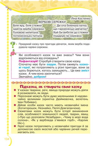 134
Пiдказки, як створити свою казку
 У казках тварини, речі, явища природи можуть діяти
й розмовляти, як люди.
 Персонажі можуть бути дуже маленькими й надзви-
чайно великими (крихітка Дюймовочка, велетень
Іван Побиван).
 Дійові особи казок часто мають незвичайні імена
(Котигорошок, Незнайко, Пеппі Довгапанчоха).
 Сюжетами казок можуть бути історії виникнення
слів, особливості зовнішності людей, тварин, явищ
(«Про що розповіли Незабудки», «Чому в морі вода
солона», «Як у верблюда з’явився горб», «Карлик
Ніс»).
 Герої казок потрапляють у незвичайні пригоди й за
допомогою своїх якостей або чарівних речей пере-
магають зло.
Які особливості казок ти вже знаєш? Чим вони
відрізняються від оповідань?
Пофантазуй! Спробуй створити свою казку.
Спочатку має бути задум. Потім оживуть казко-
ві герої, які потрапляють у різні пригоди, вони за
щось борються, когось захищають... Це вже зміст
казки. А чим вона закінчиться?
Звичайно, добром!
Ліна Костенко
ВЕРБОВІ СЕРЕЖКИ
Біля яру, біля стежки
одягла верба сережки.
Головою хилитала,
потихесеньку питала:
— Де ота біленька хатка,
що гарнесенькі дівчатка?
Хай би вибігли до стежки.
подарую їм сережки.
 Придумай казку про пригоди дівчаток, яким верба пода-
рувала чарівні сережки.
 