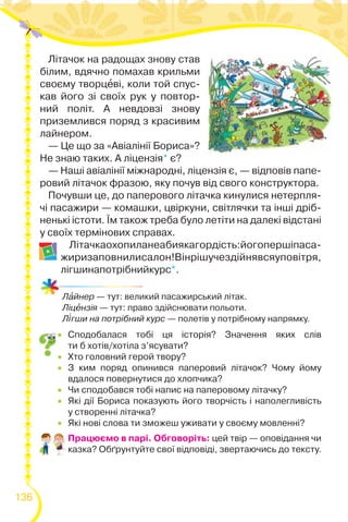 136
Літачок на радощах знову став
білим, вдячно помахав крильми
своєму творцåві, коли той спус-
кав його зі своїх рук у повтор-
ний політ. А невдовзі знову
приземлився поряд з красивим
лайнером.
— Це що за «Авіалінії Бориса»?
Не знаю таких. А ліцензія* є?
— Наші авіалінії міжнародні, ліцензія є, — відповів папе-
ровий літачок фразою, яку почув від свого конструктора.
Почувши це, до паперового літачка кинулися нетерпля-
чі пасажири — комашки, цвіркуни, світлячки та інші дріб-
ненькі істоти. Їм також треба було летіти на далекі відстані
у своїх термінових справах.
Літачкаохопиланеабиякагордість:йогопершіпаса-
жиризаповнилисалон!Вінрішучездійнявсяуповітря,
лігшинапотрібнийкурс*.
Лàйнер — тут: великий пасажирський літак.
Ліцåнзія — тут: право здійснювати польоти.
Л³гши на потрібний курс — полетів у потрібному напрямку.
 Сподобалася тобі ця історія? Значення яких слів
ти б хотів/хотіла з’ясувати?
 Хто головний герой твору?
 З ким поряд опинився паперовий літачок? Чому йому
вдалося повернутися до хлопчика?
 Чи сподобався тобі напис на паперовому літачку?
 Які дії Бориса показують його творчість і наполегливість
у створенні літачка?
 Які нові слова ти зможеш уживати у своєму мовленні?
Працюємо в парі. Обговоріть: цей твір — оповідання чи
казка? Обґрунтуйте свої відповіді, звертаючись до тексту.
 