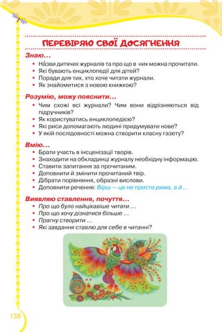 138
Знаю…
 Нàзви дитячих журналів та про що в них можна прочитати.
 Які бувають енциклопедії для дітей?
 Поради для тих, хто хоче читати журнали.
 Як знайомитися з новою книжкою?
Розумію, можу пояснити…
 Чим схожі всі журнали? Чим вони відрізняються від
підручників?
 Як користуватись енциклопедією?
 Які риси допомагають людині придумувати нове?
 У якій послідовності можна створити класну газету?
Вмію...
 Брати участь в інсценізації творів.
 Знаходити на обкладинці журналу необхідну інформацію.
 Ставити запитання за прочитаним.
 Доповнити й змінити прочитаний твір.
 Дібрати порівняння, образні вислови.
 Доповнити речення: Вірш — це не просто рима, а й ...
Виявляю ставлення, почуття…
 Про що було найцікавіше читати ...
 Про що хочу дізнатися більше ...
 Прагну створити ...
 Які завдання ставлю для себе в читанні?
ПЕРЕВIРЯЮ CВОI ДОСЯГНЕННЯ
 