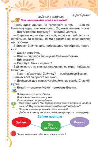 14
 Прочитай казку. Чи справдилися твої очікування щодо її
змісту? Яку інформацію шукав Вовчик? А Зайчик?
 Чому почуття персонажів змінювались?
 Добери з тексту вислови, які підтверджують твою думку.
Чи не виникла в тебе інша назва казки?
Хто
переміг?
Зайчик Вовчик
Займи позицію
Зн³тився — тут: розгубився.
Прискàлив око — примружив.
Спантелèчено — розгублено.
Про що може йти мова в цій казці?
Юрій ßрмиш
ЗАЙЧИК І ВОВЧИК
Якось вибіг Зайчик на галявинку, а там — Вовчик.
На пеньку перед ним комп’ютер. Сидить і кнопки натискає.
— Що ти робиш, Вовчику? — запитав Зайчик.
— Вирахîвую, — відповів той, — де вас, зайців, у лісі
найбільше. Ти ж знаєш, як ми з татом і вся наша родина
вас любимо…
Зн³тився* Зайчик, але, набравшись хоробрості, попро-
сив:
— Дай і я спробую.
— Що? — спідлоба зèркнув на Зайчика Вовчик.
— Вèрахувати!
— Спробуй. Тільки недовго!
Зайчик натис на кнопки, подивився на екран і зібрався
бігти далі.
— І що ти вèрахував, Зайчику? — поцікавився Вовчик.
Зайчик весело прискàлив око*.
— Довідався, де в нашому лісі найменше вовк³в. Спасибі.
Бувай!
— Бувай! — спантелèчено* промовив Вовчик.
 