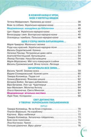 141
В КОЖНІЙ КАЗЦІ Є УРОК,
МОВ У КВІТОЧЦІ МЕДОК
Тетяна Майданович. Примовка до казки . . . . . . . . . . . . . . . . . . . . 38
Вовк та собака. Українська народна казка. . . . . . . . . . . . . . . . . . . 39
Медіавіконце: мандрівка до бібліотеки . . . . . . . . . . . . . . . . . . 40
Цап і баран. Українська народна казка . . . . . . . . . . . . . . . . . . . . . . 42
Виноградар і змія. Болгарська народна казка . . . . . . . . . . . . . . . 45
Оселедець і камбала. Польська народна казка . . . . . . . . . . . . . . 46
ЩОБ У СЕРЦІ ЖИЛА БАТЬКІВЩИНА...
Марія Чумарна. Маленька і велика . . . . . . . . . . . . . . . . . . . . . . . . . 50
Роде наш красний. Українська народна пісня . . . . . . . . . . . . . . . . 51
Василь Скуратівський. Калина . . . . . . . . . . . . . . . . . . . . . . . . . . . . . 52
Наталка Поклад. Петриківські диво-квіти. . . . . . . . . . . . . . . . . . . . 53
Анатолій Костецький. Батьківщина . . . . . . . . . . . . . . . . . . . . . . . . . 54
Леонід Полтава. Наша Батьківщина . . . . . . . . . . . . . . . . . . . . . . . . 54
Марія Морозенко. Мій тато повернувся із війни . . . . . . . . . . . . . . 55
Василь Сухомлинський. Вічна тополя. Легенда . . . . . . . . . . . . . . 56
ЗАЧАРУВАЛА ВСЕ ЗИМА...
Василь Чухліб. Зимова казка . . . . . . . . . . . . . . . . . . . . . . . . . . . . . . 59
Вадим Скомаровський. Казкові шати. . . . . . . . . . . . . . . . . . . . . . . 60
Тамара Коломієць. Падав сніг . . . . . . . . . . . . . . . . . . . . . . . . . . . . . 61
Галина Демченко. Ялинова шишка . . . . . . . . . . . . . . . . . . . . . . . . . 62
Богдана Бойко. Загадка-добавлянка . . . . . . . . . . . . . . . . . . . . . . . 63
Віра Багірова. Лист до Чудотворця . . . . . . . . . . . . . . . . . . . . . . . . 64
Іван Малкович. Молитва Ангелу. . . . . . . . . . . . . . . . . . . . . . . . . . . . 64
Ольга Наконечна. Свято Миколая . . . . . . . . . . . . . . . . . . . . . . . . . . 64
Медіавіконце: вітальна листівка. . . . . . . . . . . . . . . . . . . . . . . . . 67
Лідія Повх. Колядники . . . . . . . . . . . . . . . . . . . . . . . . . . . . . . . . . . . . 68
СВІТ ДИТИНСТВА
У ТВОРАХ УКРАЇНСЬКИХ ПИСЬМЕННИКІВ
ВІРШІ
Тамара Коломієць. Як на білих сторінках... . . . . . . . . . . . . . . . . . . 70
Платон Воронько. На кораблику . . . . . . . . . . . . . . . . . . . . . . . . . . . 71
Картина. Вірш-небилиця . . . . . . . . . . . . . . . . . . . . . . . . . . . . . . . . . 72
Тамара Коломієць. Хиталочка-гойдалочка. . . . . . . . . . . . . . . . . . . 73
Біле поле полотняне.... . . . . . . . . . . . . . . . . . . . . . . . . . . . . . . . . . . . 74
Ліна Костенко. Пряля. . . . . . . . . . . . . . . . . . . . . . . . . . . . . . . . . . . . . 75
Польові дзвіночки. Вірш-діалог . . . . . . . . . . . . . . . . . . . . . . . . . . . . 76
 