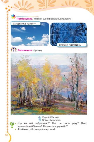 16
струни павутинь —
хмаринка тане —
Поміркуймо. Уяв³мо, що означають вислови:
Сергій Шишкî.
Осінь. Голос³єво
Розгляньте картину.
 Що на ній зображено? Яка це пора року? Яких
кольорів найбільше? Якого кольору небо?
 Який настрій створює картина?
 